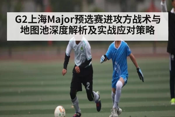 G2上海Major预选赛进攻方战术与地图池深度解析及实战应对策略
